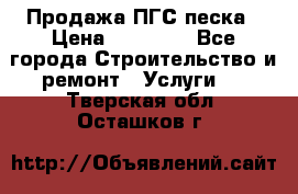 Продажа ПГС песка › Цена ­ 10 000 - Все города Строительство и ремонт » Услуги   . Тверская обл.,Осташков г.